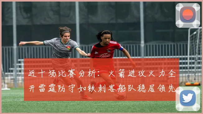 近十场比赛分析：火箭进攻火力全开雷霆防守如铁刺客船队稳居领先湖人表现堪忧