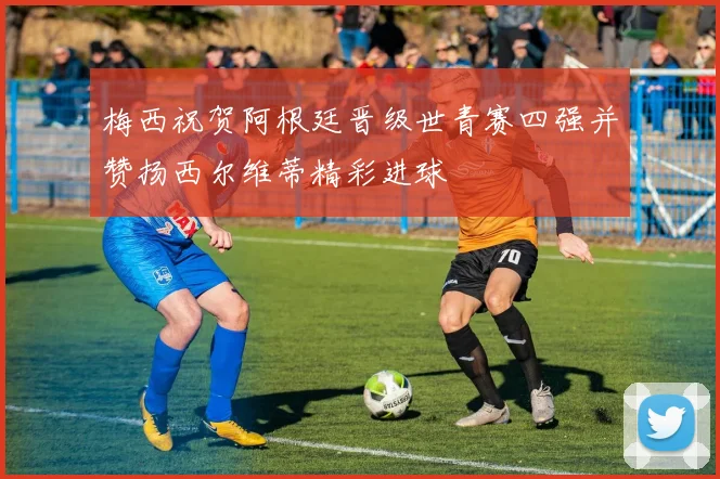 梅西祝贺阿根廷晋级世青赛四强并赞扬西尔维蒂精彩进球