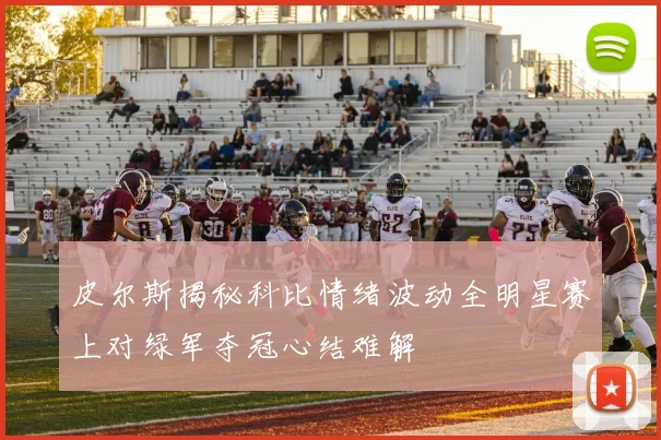 皮尔斯揭秘科比情绪波动全明星赛上对绿军夺冠心结难解