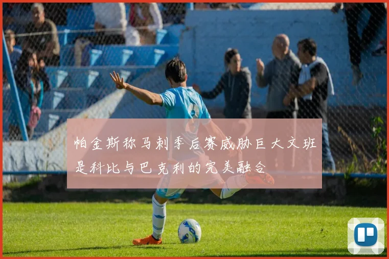 帕金斯称马刺季后赛威胁巨大文班是科比与巴克利的完美融合