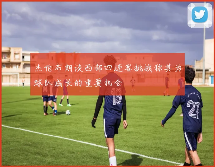 杰伦布朗谈西部四连客挑战称其为球队成长的重要机会