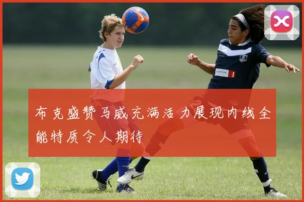 布克盛赞马威充满活力展现内线全能特质令人期待