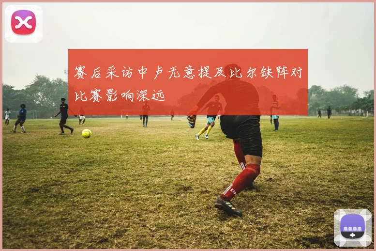 赛后采访中卢无意提及比尔缺阵对比赛影响深远