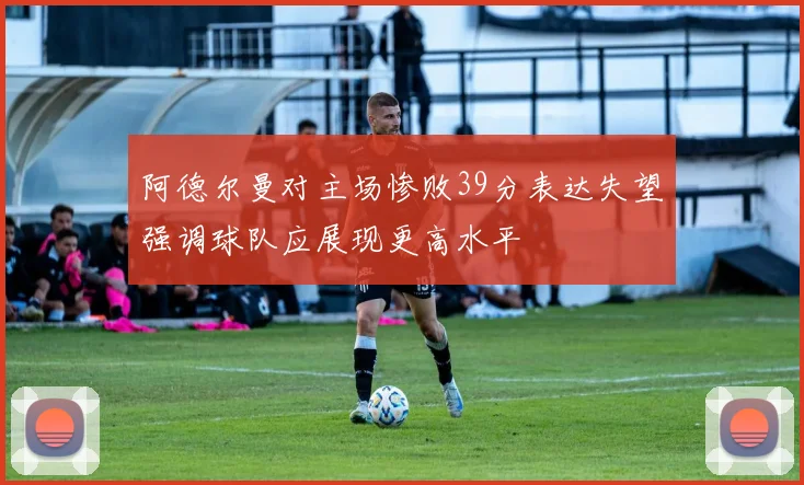 阿德尔曼对主场惨败39分表达失望强调球队应展现更高水平