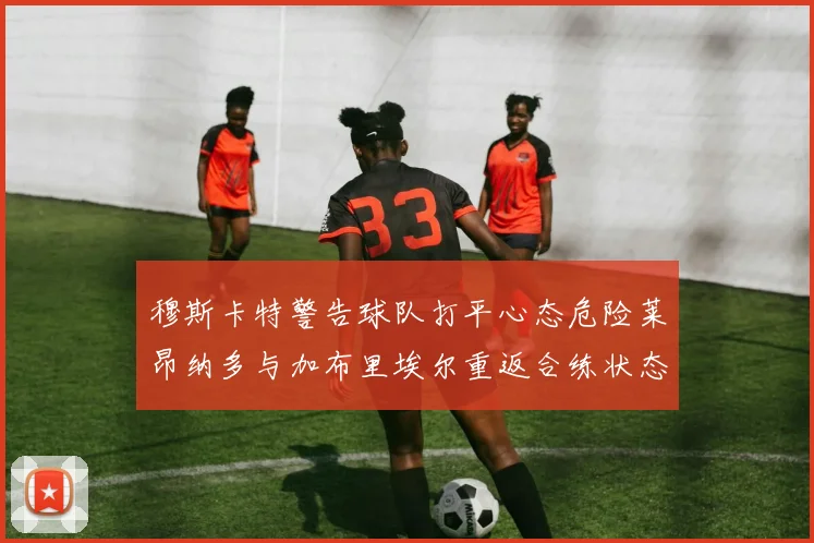 穆斯卡特警告球队打平心态危险莱昂纳多与加布里埃尔重返合练状态
