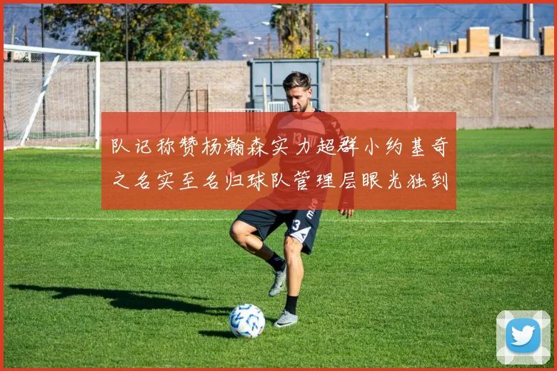 队记称赞杨瀚森实力超群小约基奇之名实至名归球队管理层眼光独到