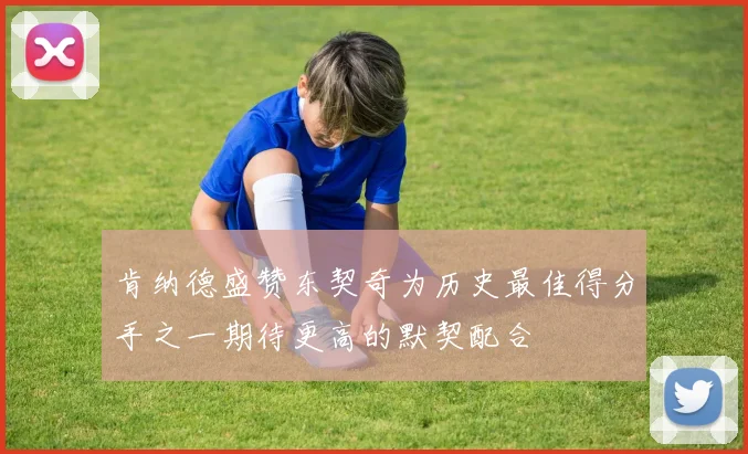 肯纳德盛赞东契奇为历史最佳得分手之一期待更高的默契配合