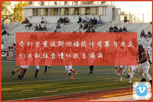 乔科尔重返斯坦福桥传奇赛与老友们共叙往昔情怀欢乐满满
