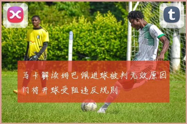 马卡解读姆巴佩进球被判无效原因门将开球受阻违反规则