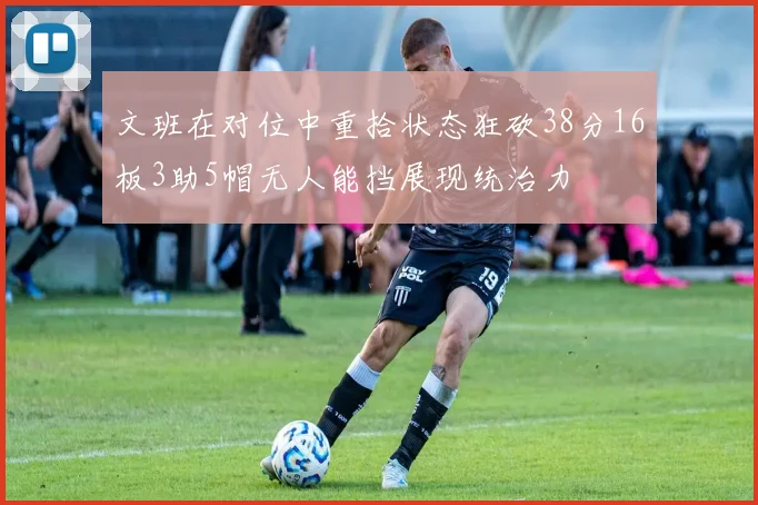 文班在对位中重拾状态狂砍38分16板3助5帽无人能挡展现统治力