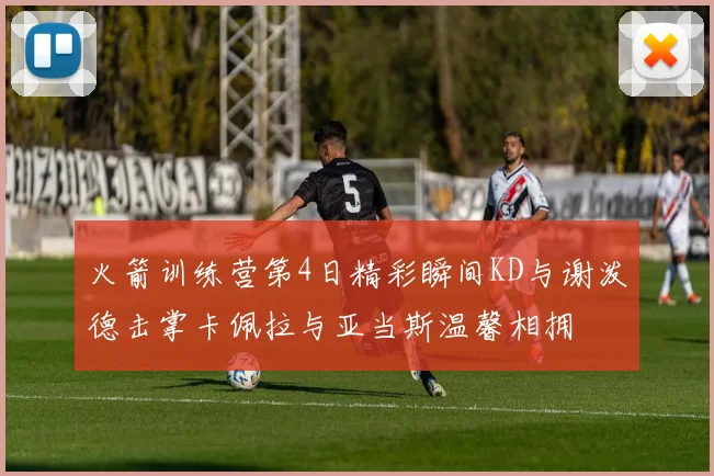 火箭训练营第4日精彩瞬间KD与谢泼德击掌卡佩拉与亚当斯温馨相拥