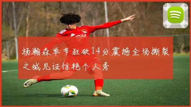 杨瀚森单节狂砍14分震撼全场撕裂之城见证惊艳个人秀