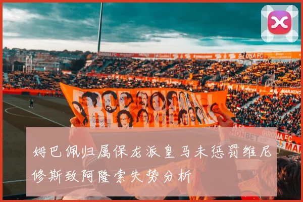 姆巴佩归属保龙派皇马未惩罚维尼修斯致阿隆索失势分析
