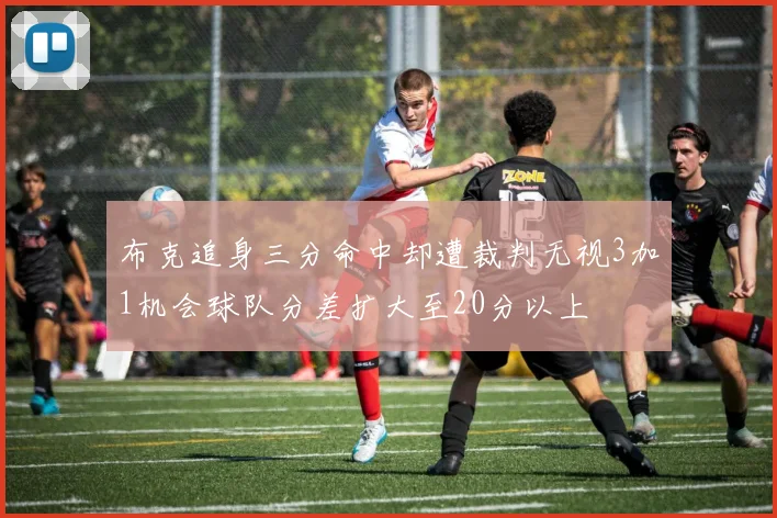 布克追身三分命中却遭裁判无视3加1机会球队分差扩大至20分以上