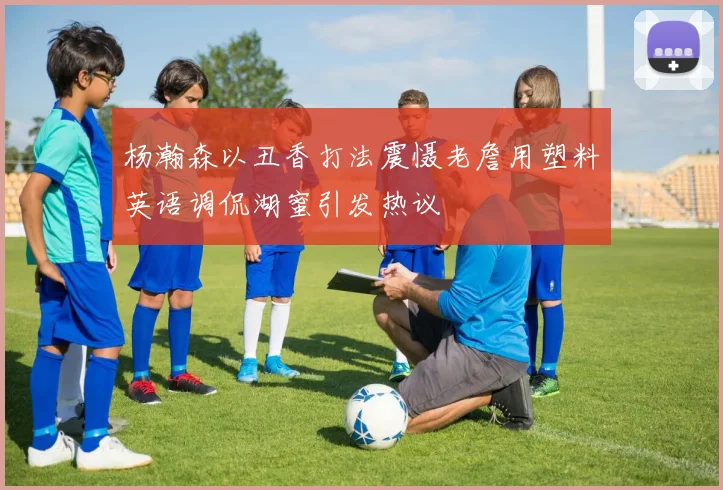 杨瀚森以丑香打法震慑老詹用塑料英语调侃湖蜜引发热议