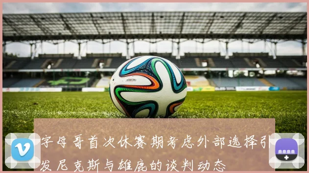 字母哥首次休赛期考虑外部选择引发尼克斯与雄鹿的谈判动态