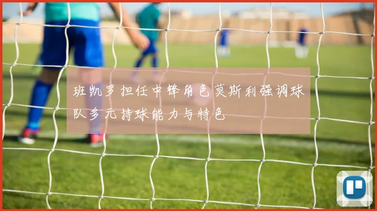 班凯罗担任中锋角色莫斯利强调球队多元持球能力与特色