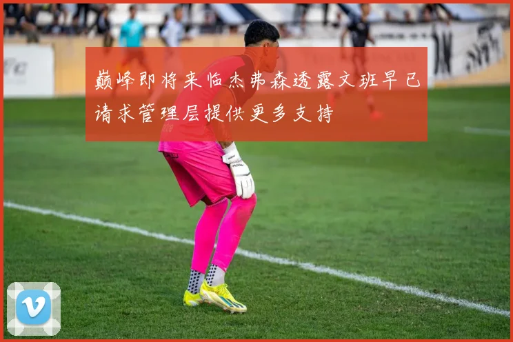 巅峰即将来临杰弗森透露文班早已请求管理层提供更多支持