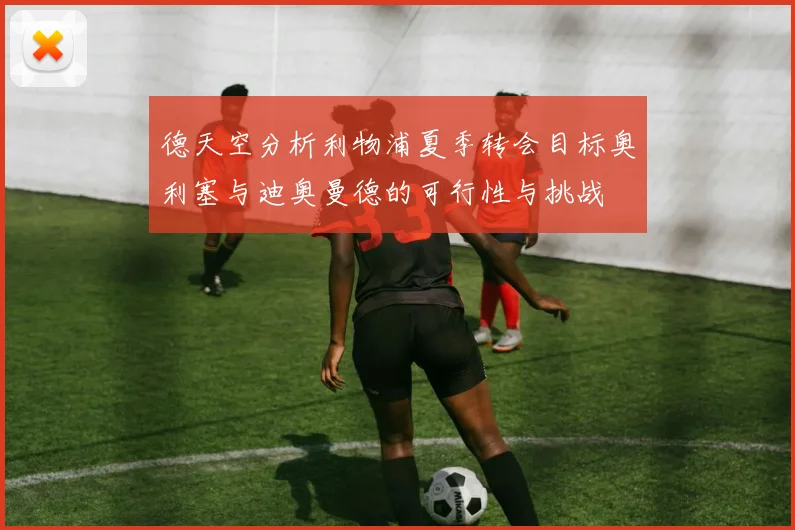 德天空分析利物浦夏季转会目标奥利塞与迪奥曼德的可行性与挑战