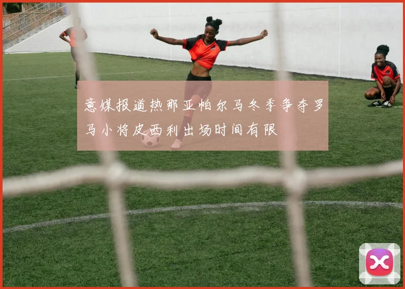 意媒报道热那亚帕尔马冬季争夺罗马小将皮西利出场时间有限