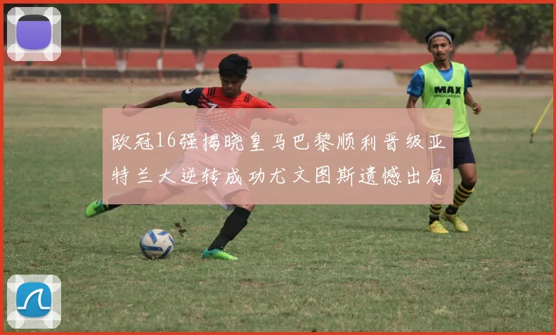 欧冠16强揭晓皇马巴黎顺利晋级亚特兰大逆转成功尤文图斯遗憾出局
