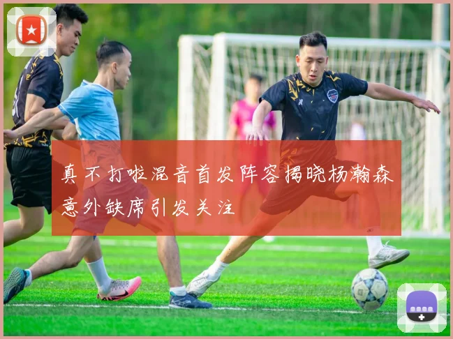 真不打啦混音首发阵容揭晓杨瀚森意外缺席引发关注