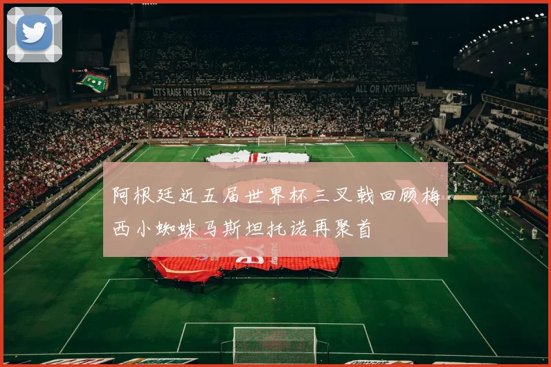 阿根廷近五届世界杯三叉戟回顾梅西小蜘蛛马斯坦托诺再聚首