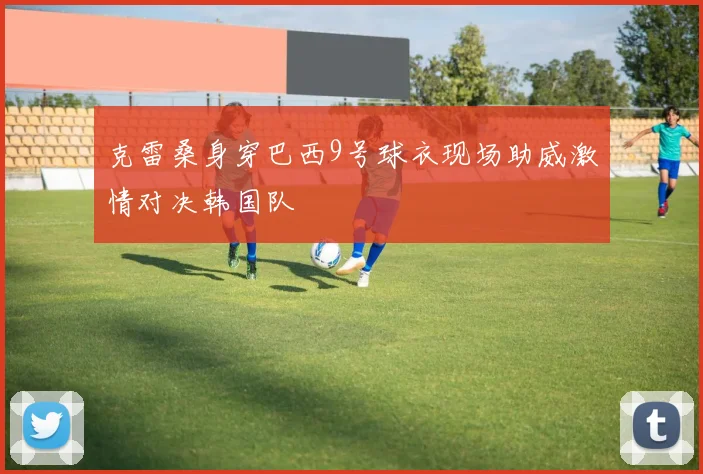 克雷桑身穿巴西9号球衣现场助威激情对决韩国队