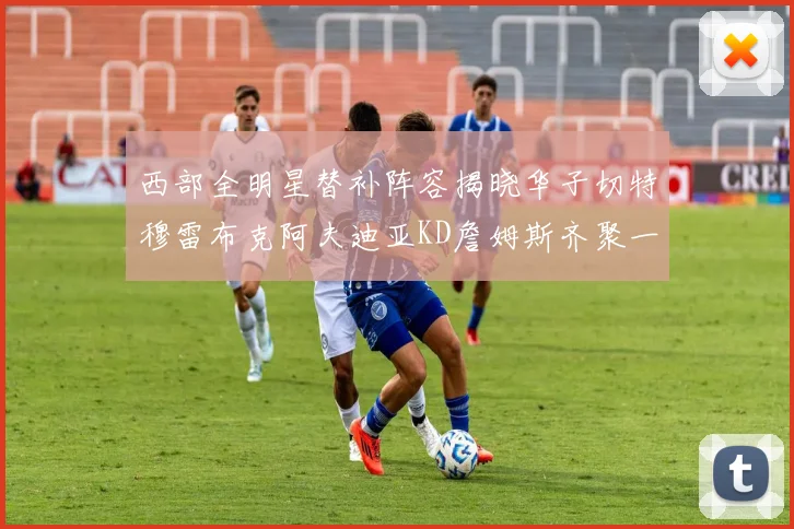 西部全明星替补阵容揭晓华子切特穆雷布克阿夫迪亚KD詹姆斯齐聚一堂