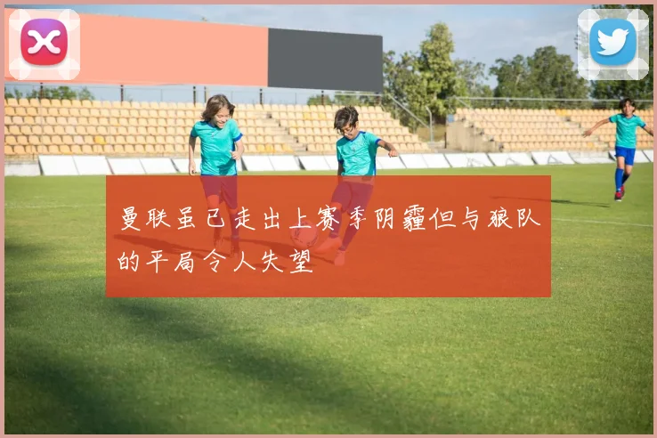 曼联虽已走出上赛季阴霾但与狼队的平局令人失望