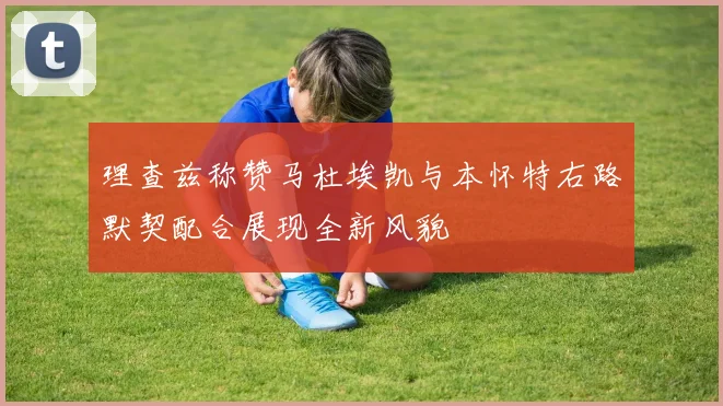 理查兹称赞马杜埃凯与本怀特右路默契配合展现全新风貌