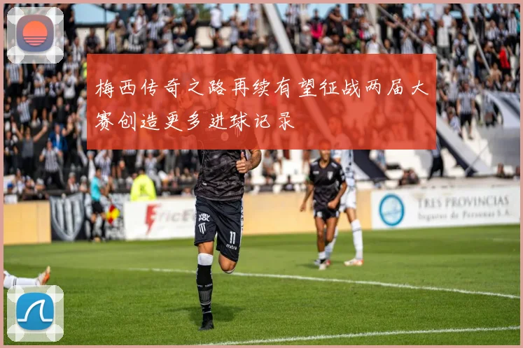 梅西传奇之路再续有望征战两届大赛创造更多进球记录