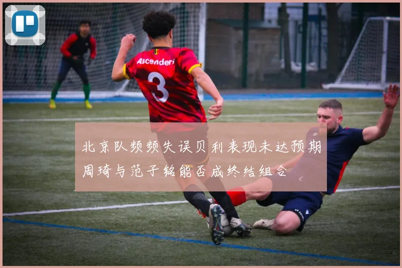 北京队频频失误贝利表现未达预期周琦与范子铭能否成终结组合