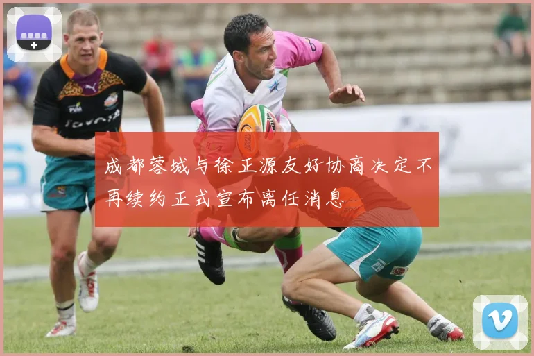 成都蓉城与徐正源友好协商决定不再续约正式宣布离任消息