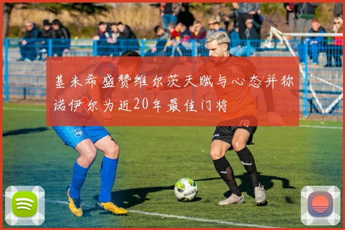 基米希盛赞维尔茨天赋与心态并称诺伊尔为近20年最佳门将