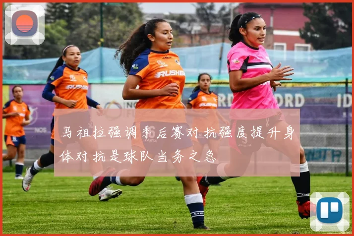 马祖拉强调季后赛对抗强度提升身体对抗是球队当务之急