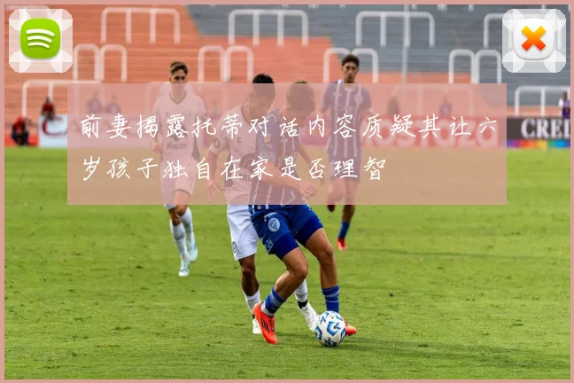 前妻揭露托蒂对话内容质疑其让六岁孩子独自在家是否理智