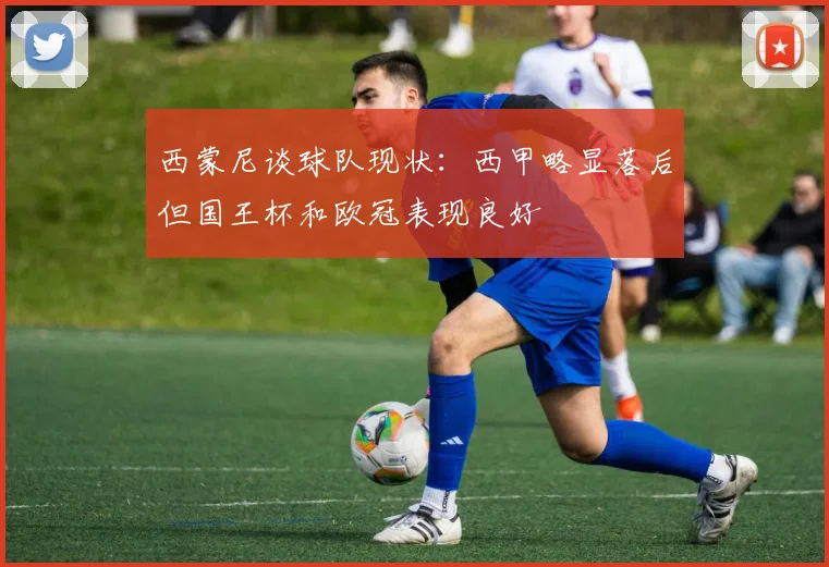 西蒙尼谈球队现状：西甲略显落后但国王杯和欧冠表现良好