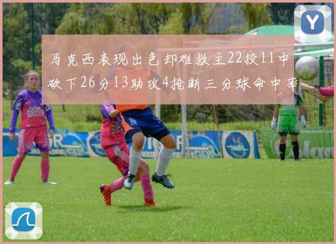 马克西表现出色却难救主22投11中砍下26分13助攻4抢断三分球命中率低迷